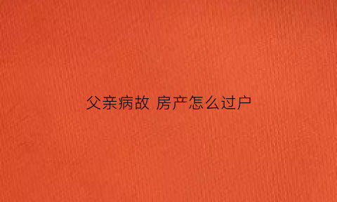 父亲病故房产怎么过户(父亲病危如何办理房子过户)